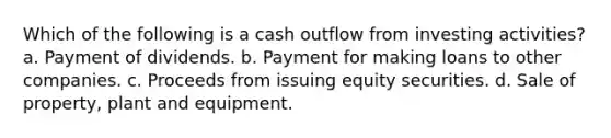 Which of the following is a cash outflow from investing activities? a. Payment of dividends. b. Payment for making loans to other companies. c. Proceeds from issuing equity securities. d. Sale of property, plant and equipment.