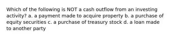 Which of the following is NOT a cash outflow from an investing activity? a. a payment made to acquire property b. a purchase of equity securities c. a purchase of treasury stock d. a loan made to another party