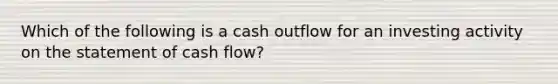 Which of the following is a cash outflow for an investing activity on the statement of cash flow?