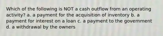 Which of the following is NOT a cash outflow from an operating activity? a. a payment for the acquisition of inventory b. a payment for interest on a loan c. a payment to the government d. a withdrawal by the owners