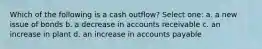 Which of the following is a cash outflow? Select one: a. a new issue of bonds b. a decrease in accounts receivable c. an increase in plant d. an increase in accounts payable