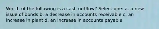 Which of the following is a cash outflow? Select one: a. a new issue of bonds b. a decrease in accounts receivable c. an increase in plant d. an increase in accounts payable