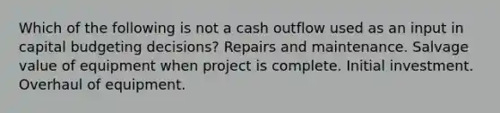 Which of the following is not a cash outflow used as an input in capital budgeting decisions? Repairs and maintenance. Salvage value of equipment when project is complete. Initial investment. Overhaul of equipment.