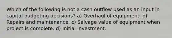 Which of the following is not a cash outflow used as an input in capital budgeting decisions? a) Overhaul of equipment. b) Repairs and maintenance. c) Salvage value of equipment when project is complete. d) Initial investment.