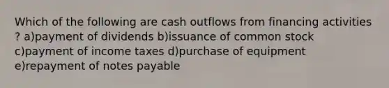 Which of the following are cash outflows from financing activities ? a)payment of dividends b)issuance of common stock c)payment of income taxes d)purchase of equipment e)repayment of notes payable