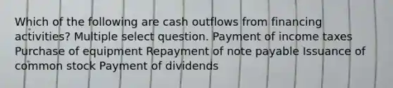 Which of the following are cash outflows from financing activities? Multiple select question. Payment of income taxes Purchase of equipment Repayment of note payable Issuance of common stock Payment of dividends