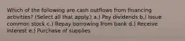 Which of the following are cash outflows from financing activities? (Select all that apply.) a.) Pay dividends b.) Issue common stock c.) Repay borrowing from bank d.) Receive interest e.) Purchase of supplies