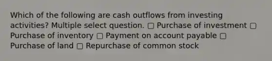 Which of the following are cash outflows from investing activities? Multiple select question. ▢ Purchase of investment ▢ Purchase of inventory ▢ Payment on account payable ▢ Purchase of land ▢ Repurchase of common stock