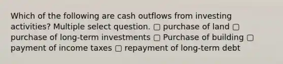 Which of the following are cash outflows from investing activities? Multiple select question. ▢ purchase of land ▢ purchase of long-term investments ▢ Purchase of building ▢ payment of income taxes ▢ repayment of long-term debt