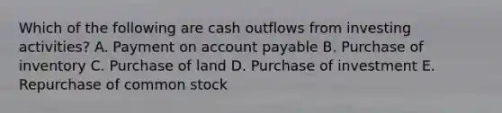 Which of the following are cash outflows from investing activities? A. Payment on account payable B. Purchase of inventory C. Purchase of land D. Purchase of investment E. Repurchase of common stock