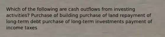 Which of the following are cash outflows from investing activities? Purchase of building purchase of land repayment of long-term debt purchase of long-term investments payment of income taxes