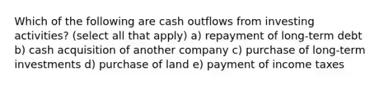 Which of the following are cash outflows from investing activities? (select all that apply) a) repayment of long-term debt b) cash acquisition of another company c) purchase of long-term investments d) purchase of land e) payment of income taxes