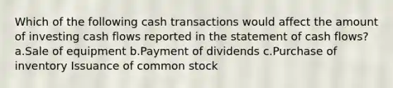 Which of the following cash transactions would affect the amount of investing cash flows reported in the statement of cash flows? a.Sale of equipment b.Payment of dividends c.Purchase of inventory Issuance of common stock