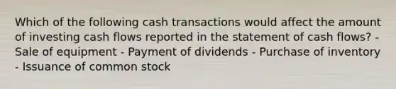 Which of the following cash transactions would affect the amount of investing cash flows reported in the statement of cash flows? - Sale of equipment - Payment of dividends - Purchase of inventory - Issuance of common stock