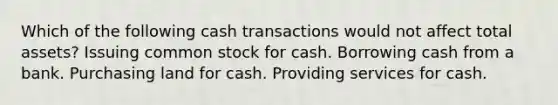 Which of the following cash transactions would not affect total assets? Issuing common stock for cash. Borrowing cash from a bank. Purchasing land for cash. Providing services for cash.