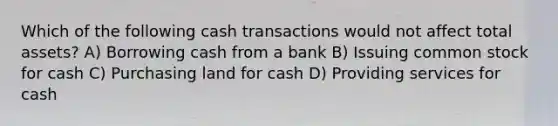 Which of the following cash transactions would not affect total assets? A) Borrowing cash from a bank B) Issuing common stock for cash C) Purchasing land for cash D) Providing services for cash