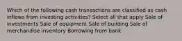 Which of the following cash transactions are classified as cash inflows from investing activities? Select all that apply Sale of investments Sale of equipment Sale of building Sale of merchandise inventory Borrowing from bank