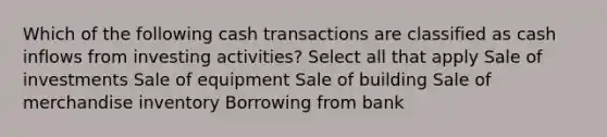 Which of the following cash transactions are classified as cash inflows from investing activities? Select all that apply Sale of investments Sale of equipment Sale of building Sale of merchandise inventory Borrowing from bank