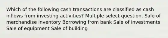 Which of the following cash transactions are classified as cash inflows from investing activities? Multiple select question. Sale of merchandise inventory Borrowing from bank Sale of investments Sale of equipment Sale of building