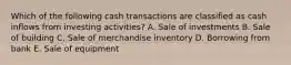 Which of the following cash transactions are classified as cash inflows from investing activities? A. Sale of investments B. Sale of building C. Sale of merchandise inventory D. Borrowing from bank E. Sale of equipment