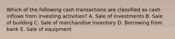 Which of the following cash transactions are classified as cash inflows from investing activities? A. Sale of investments B. Sale of building C. Sale of merchandise inventory D. Borrowing from bank E. Sale of equipment