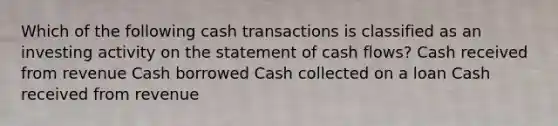 Which of the following cash transactions is classified as an investing activity on the statement of cash flows? Cash received from revenue Cash borrowed Cash collected on a loan Cash received from revenue