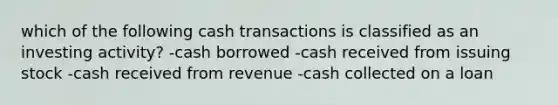 which of the following cash transactions is classified as an investing activity? -cash borrowed -cash received from issuing stock -cash received from revenue -cash collected on a loan