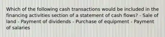 Which of the following cash transactions would be included in the financing activities section of a statement of cash flows? - Sale of land - Payment of dividends - Purchase of equipment - Payment of salaries