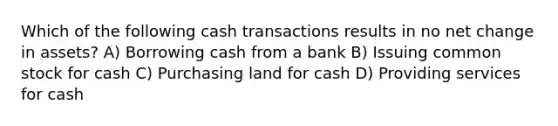 Which of the following cash transactions results in no net change in assets? A) Borrowing cash from a bank B) Issuing common stock for cash C) Purchasing land for cash D) Providing services for cash