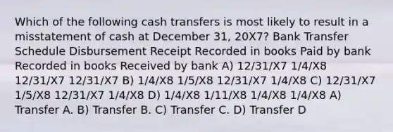 Which of the following cash transfers is most likely to result in a misstatement of cash at December 31, 20X7? Bank Transfer Schedule Disbursement Receipt Recorded in books Paid by bank Recorded in books Received by bank A) 12/31/X7 1/4/X8 12/31/X7 12/31/X7 B) 1/4/X8 1/5/X8 12/31/X7 1/4/X8 C) 12/31/X7 1/5/X8 12/31/X7 1/4/X8 D) 1/4/X8 1/11/X8 1/4/X8 1/4/X8 A) Transfer A. B) Transfer B. C) Transfer C. D) Transfer D