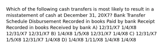 Which of the following cash transfers is most likely to result in a misstatement of cash at December 31, 20X7? Bank Transfer Schedule Disbursement Recorded in books Paid by bank Receipt Recorded in books Received by bank A) 12/31/X7 1/4/X8 12/31/X7 12/31/X7 B) 1/4/X8 1/5/X8 12/31/X7 1/4/X8 C) 12/31/X7 1/5/X8 12/31/X7 1/4/X8 D) 1/4/X8 1/11/X8 1/4/X8 1/4/X8