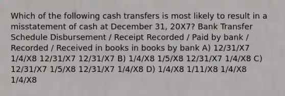 Which of the following cash transfers is most likely to result in a misstatement of cash at December 31, 20X7? Bank Transfer Schedule Disbursement / Receipt Recorded / Paid by bank / Recorded / Received in books in books by bank A) 12/31/X7 1/4/X8 12/31/X7 12/31/X7 B) 1/4/X8 1/5/X8 12/31/X7 1/4/X8 C) 12/31/X7 1/5/X8 12/31/X7 1/4/X8 D) 1/4/X8 1/11/X8 1/4/X8 1/4/X8