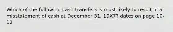 Which of the following cash transfers is most likely to result in a misstatement of cash at December 31, 19X7? dates on page 10-12