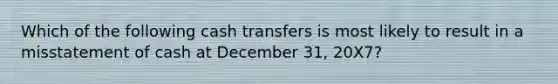 Which of the following cash transfers is most likely to result in a misstatement of cash at December 31, 20X7?