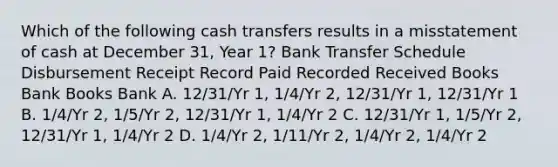 Which of the following cash transfers results in a misstatement of cash at December 31, Year 1? Bank Transfer Schedule Disbursement Receipt Record Paid Recorded Received Books Bank Books Bank A. 12/31/Yr 1, 1/4/Yr 2, 12/31/Yr 1, 12/31/Yr 1 B. 1/4/Yr 2, 1/5/Yr 2, 12/31/Yr 1, 1/4/Yr 2 C. 12/31/Yr 1, 1/5/Yr 2, 12/31/Yr 1, 1/4/Yr 2 D. 1/4/Yr 2, 1/11/Yr 2, 1/4/Yr 2, 1/4/Yr 2