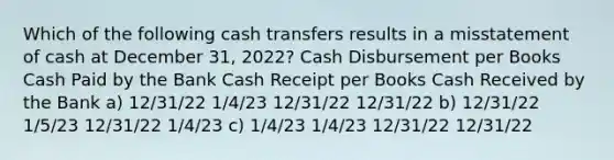 Which of the following cash transfers results in a misstatement of cash at December 31, 2022? Cash Disbursement per Books Cash Paid by the Bank Cash Receipt per Books Cash Received by the Bank a) 12/31/22 1/4/23 12/31/22 12/31/22 b) 12/31/22 1/5/23 12/31/22 1/4/23 c) 1/4/23 1/4/23 12/31/22 12/31/22