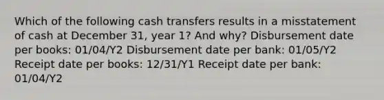 Which of the following cash transfers results in a misstatement of cash at December 31, year 1? And why? Disbursement date per books: 01/04/Y2 Disbursement date per bank: 01/05/Y2 Receipt date per books: 12/31/Y1 Receipt date per bank: 01/04/Y2