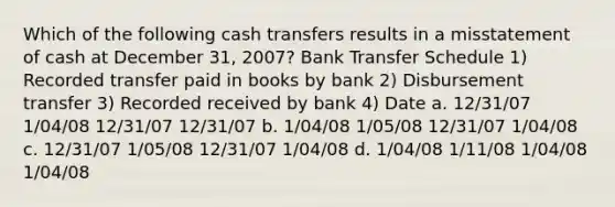 Which of the following cash transfers results in a misstatement of cash at December 31, 2007? Bank Transfer Schedule 1) Recorded transfer paid in books by bank 2) Disbursement transfer 3) Recorded received by bank 4) Date a. 12/31/07 1/04/08 12/31/07 12/31/07 b. 1/04/08 1/05/08 12/31/07 1/04/08 c. 12/31/07 1/05/08 12/31/07 1/04/08 d. 1/04/08 1/11/08 1/04/08 1/04/08