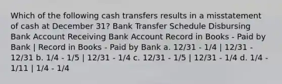 Which of the following cash transfers results in a misstatement of cash at December 31? Bank Transfer Schedule Disbursing Bank Account Receiving Bank Account Record in Books - Paid by Bank | Record in Books - Paid by Bank a. 12/31 - 1/4 | 12/31 - 12/31 b. 1/4 - 1/5 | 12/31 - 1/4 c. 12/31 - 1/5 | 12/31 - 1/4 d. 1/4 - 1/11 | 1/4 - 1/4