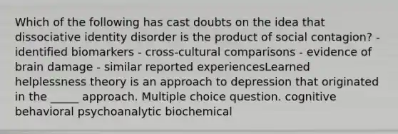 Which of the following has cast doubts on the idea that dissociative identity disorder is the product of social contagion? - identified biomarkers - cross-cultural comparisons - evidence of brain damage - similar reported experiencesLearned helplessness theory is an approach to depression that originated in the _____ approach. Multiple choice question. cognitive behavioral psychoanalytic biochemical