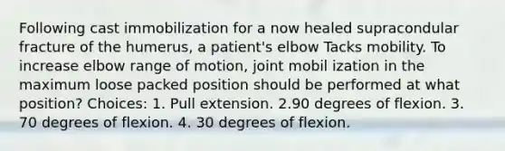 Following cast immobilization for a now healed supracondular fracture of the humerus, a patient's elbow Tacks mobility. To increase elbow range of motion, joint mobil ization in the maximum loose packed position should be performed at what position? Choices: 1. Pull extension. 2.90 degrees of flexion. 3. 70 degrees of flexion. 4. 30 degrees of flexion.