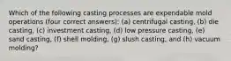 Which of the following casting processes are expendable mold operations (four correct answers): (a) centrifugal casting, (b) die casting, (c) investment casting, (d) low pressure casting, (e) sand casting, (f) shell molding, (g) slush casting, and (h) vacuum molding?