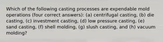 Which of the following casting processes are expendable mold operations (four correct answers): (a) centrifugal casting, (b) die casting, (c) investment casting, (d) low pressure casting, (e) sand casting, (f) shell molding, (g) slush casting, and (h) vacuum molding?