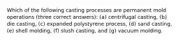 Which of the following casting processes are permanent mold operations (three correct answers): (a) centrifugal casting, (b) die casting, (c) expanded polystyrene process, (d) sand casting, (e) shell molding, (f) slush casting, and (g) vacuum molding.