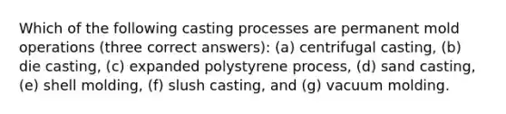 Which of the following casting processes are permanent mold operations (three correct answers): (a) centrifugal casting, (b) die casting, (c) expanded polystyrene process, (d) sand casting, (e) shell molding, (f) slush casting, and (g) vacuum molding.