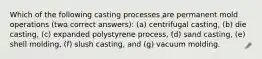 Which of the following casting processes are permanent mold operations (two correct answers): (a) centrifugal casting, (b) die casting, (c) expanded polystyrene process, (d) sand casting, (e) shell molding, (f) slush casting, and (g) vacuum molding.