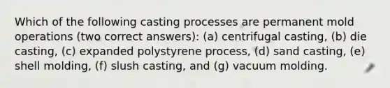 Which of the following casting processes are permanent mold operations (two correct answers): (a) centrifugal casting, (b) die casting, (c) expanded polystyrene process, (d) sand casting, (e) shell molding, (f) slush casting, and (g) vacuum molding.