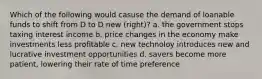 Which of the following would casuse the demand of loanable funds to shift from D to D new (right)? a. the government stops taxing interest income b. price changes in the economy make investments less profitable c. new technoloy introduces new and lucrative investment opportunities d. savers become more patient, lowering their rate of time preference