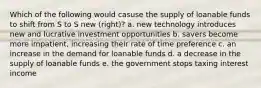 Which of the following would casuse the supply of loanable funds to shift from S to S new (right)? a. new technology introduces new and lucrative investment opportunities b. savers become more impatient, increasing their rate of time preference c. an increase in the demand for loanable funds d. a decrease in the supply of loanable funds e. the government stops taxing interest income