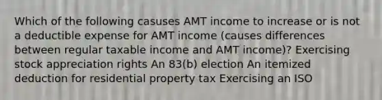 Which of the following casuses AMT income to increase or is not a deductible expense for AMT income (causes differences between regular taxable income and AMT income)? Exercising stock appreciation rights An 83(b) election An itemized deduction for residential property tax Exercising an ISO